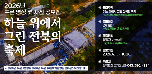 2026년 드론영상 및 사진 공모전
하늘 위에서 그린 전북의 축제
공모주제 : 하늘위에서 그린 전북의 축제
공모분야 : 2개분야 1-드론영상 2-드론사진
제출방법 : 담당자 e-mail gytjs352@korea.kr
공모기간 : 2026.4.1.~10.26.
문의처 : 전북도청 토지정보과 063.280.4384 2026년 드론영상 및 사진 공모전
하늘 위에서 그린 전북의 축제
공모주제 : 하늘위에서 그린 전북의 축제
공모분야 : 2개분야 1-드론영상 2-드론사진
제출방법 : 담당자 e-mail gytjs352@korea.kr
공모기간 : 2026.4.1.~10.26.
문의처 : 전북도청 토지정보과 063.280.4384