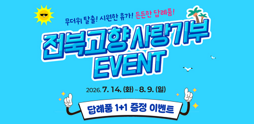 무더위 탈출! 시원한 휴가! 든든한 답례품!
전북고향사랑기부 EVENT 2026.7.14.(화) ~ 8.9.(일)
답례품 1+1 증정이벤트 무더위 탈출! 시원한 휴가! 든든한 답례품!
전북고향사랑기부 EVENT 2026.7.14.(화) ~ 8.9.(일)
답례품 1+1 증정이벤트