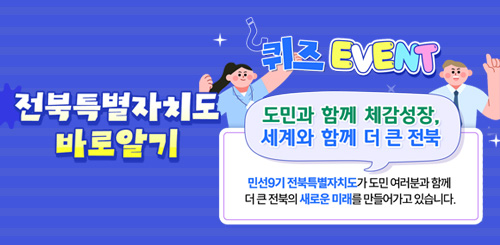 전북특별자치도 바로알기 퀴즈 EVENT
도민과 함께 체감성장 세계와 함께 더 큰 전북
민선 9시 전북특별자치도가 도민 여러분과 함께
더 큰 전북의 새로운 미래를 만들어가고 있습니다. 전북특별자치도 바로알기 퀴즈 EVENT
도민과 함께 체감성장 세계와 함께 더 큰 전북
민선 9시 전북특별자치도가 도민 여러분과 함께
더 큰 전북의 새로운 미래를 만들어가고 있습니다.