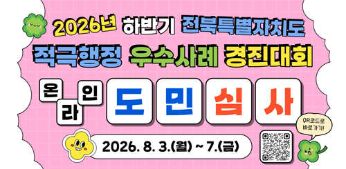 2026년 하반기 전북특별자치도
적극행정 우수사례 경진대회
온라인 도민심사
2026.8.3.(월) ~ 7.(금)
QR코드로 바로가기 2026년 하반기 전북특별자치도
적극행정 우수사례 경진대회
온라인 도민심사
2026.8.3.(월) ~ 7.(금)
QR코드로 바로가기