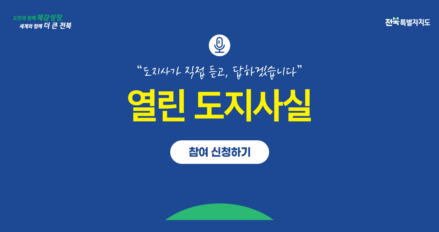 도민과 함께 체감성장
세계와 함께 더 큰 전북
전북특별자치도
“도지사가 직접 듣고, 답하겠습니다.”
열린 도지사실 도민과 함께 체감성장
세계와 함께 더 큰 전북
전북특별자치도
“도지사가 직접 듣고, 답하겠습니다.”
열린 도지사실