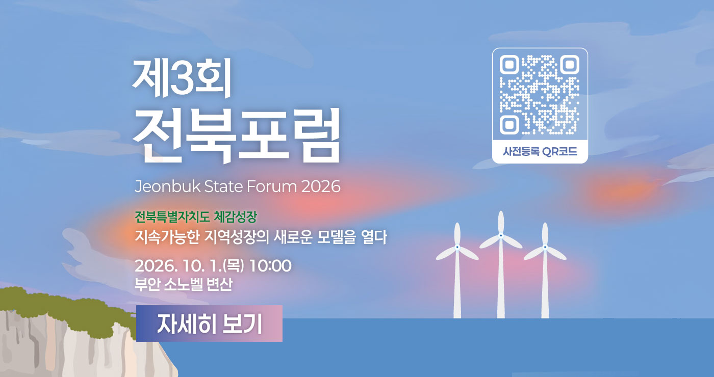 제3회 전북포럼
Jeonbuk State Forum 2026
전북특별자치도 체감성장
지속가능한 지역성장의 새로운 모델을 열다
2026.10.1.(목) 10:00
부안 소노벨 변산
자세히 보기
사전등록 QR코드 제3회 전북포럼
Jeonbuk State Forum 2026
전북특별자치도 체감성장
지속가능한 지역성장의 새로운 모델을 열다
2026.10.1.(목) 10:00
부안 소노벨 변산
자세히 보기
사전등록 QR코드