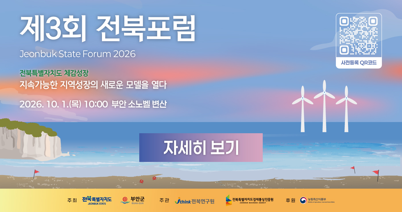 제3회 전북포럼
Jeonbuk State Forum 2026
전북특별자치도 체감성장
지속가능한 지역성장의 새로운 모델을 열다
2026.10.1.(목) 10:00
부안 소노벨 변산
자세히 보기
사전등록 QR코드 제3회 전북포럼
Jeonbuk State Forum 2026
전북특별자치도 체감성장
지속가능한 지역성장의 새로운 모델을 열다
2026.10.1.(목) 10:00
부안 소노벨 변산
자세히 보기
사전등록 QR코드