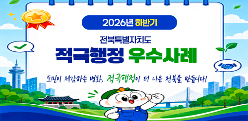 2026년 하반기 전북특별자치도 적극행정 우수사례
도민이 체감하는 변화, 적극행정이 더 나은 전북을 만듭니다! 2026년 하반기 전북특별자치도 적극행정 우수사례
도민이 체감하는 변화, 적극행정이 더 나은 전북을 만듭니다!