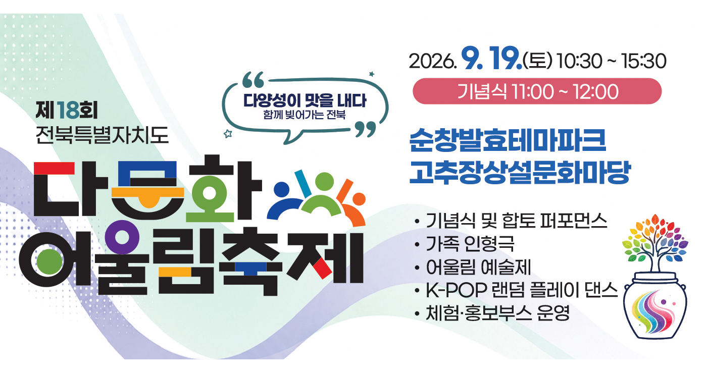 제18회 전북특별자치도 다문화 어울림축제
2026.9.19.(토) 10:30 ~ 15:30
기념식 11:00 ~ 12:00
순창발효테마파크 고추장상설문화마당 제18회 전북특별자치도 다문화 어울림축제
2026.9.19.(토) 10:30 ~ 15:30
기념식 11:00 ~ 12:00
순창발효테마파크 고추장상설문화마당