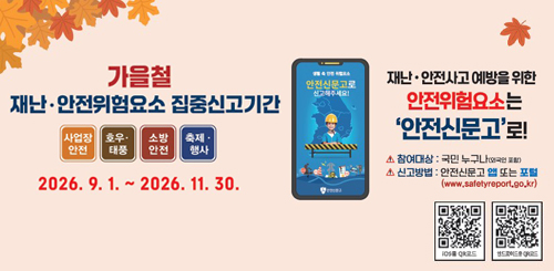 가을철
재난·안전위험요소 집중신고기간
사업장 안전 · 호우·태풍 · 소방안전 · 축제·행사
2026. 9. 1. ~ 2026. 11. 30.
재난·안전사고 예방을 위한
안전위험요소는 ‘안전신문고’로!
△ 참여대상: 국민 누구나 (외국인 포함)
△ 신고방법: 안전신문고 앱 또는 포털
(www.safetyreport.go.kr)
행정안전부
안전신문고
· 안전신문고 앱
· Play 스토어
· App Store에서 다운 받아 신고하세요. 가을철
재난·안전위험요소 집중신고기간
사업장 안전 · 호우·태풍 · 소방안전 · 축제·행사
2026. 9. 1. ~ 2026. 11. 30.
재난·안전사고 예방을 위한
안전위험요소는 ‘안전신문고’로!
△ 참여대상: 국민 누구나 (외국인 포함)
△ 신고방법: 안전신문고 앱 또는 포털
(www.safetyreport.go.kr)
행정안전부
안전신문고
· 안전신문고 앱
· Play 스토어
· App Store에서 다운 받아 신고하세요.