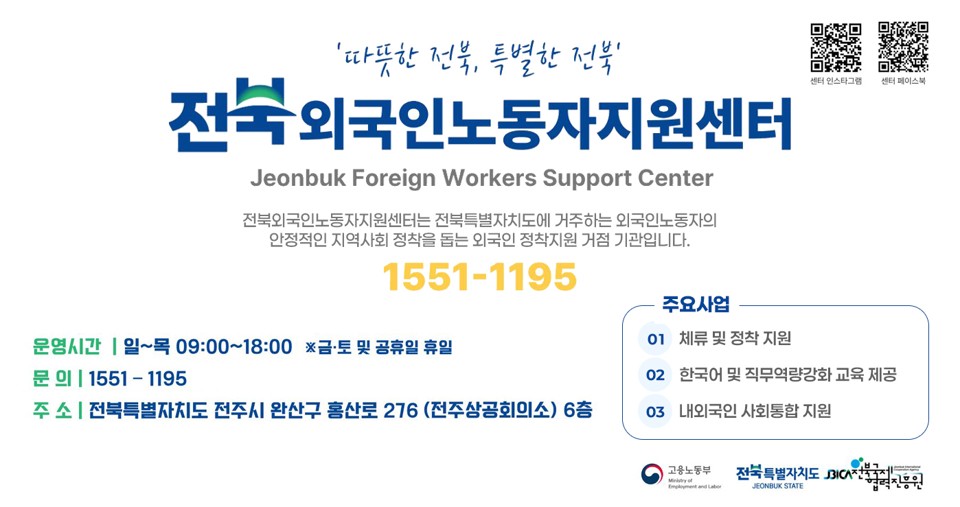 전북특별자치도
전북외국인노동자지원센터
Jeonbuk Foreign Workers Support Center

“따뜻한 전북, 특별한 전북”

전북외국인노동자지원센터는 전북특별자치도에 거주하는 외국인노동자의 안정적인 지역사회 정착을 돕는 외국인 정책지원 거점 기관입니다.

1551-1195

운영시간
일~목 09:00~18:00
※ 금·토 및 공휴일 휴일

문의
1551-1195

주소
전북특별자치도 전주시 완산구 홍산로 276 (전주상공회의소) 6층

주요사업
체류 및 정착 지원

한국어 및 직무역량강화 교육 제공

내·외국인 사회통합 지원