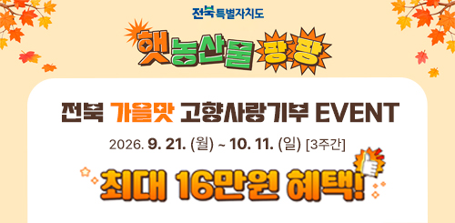 햇농산물 팡팡
전북 가을맛 고향사랑기부 EVENT
2026.9.21.(월)~10.11.(일) 3주간
최대 16만원 혜택! 햇농산물 팡팡
전북 가을맛 고향사랑기부 EVENT
2026.9.21.(월)~10.11.(일) 3주간
최대 16만원 혜택!