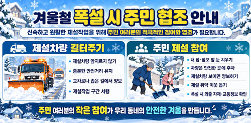 겨울철 폭설 시 주민 협조 안내
신속하고 원할한 제설작을 위해 주민 여러분의 적극적인 참여와 협조가 필요합니다.
제설차량 길터주기
주민제설참여 겨울철 폭설 시 주민 협조 안내
신속하고 원할한 제설작을 위해 주민 여러분의 적극적인 참여와 협조가 필요합니다.
제설차량 길터주기
주민제설참여