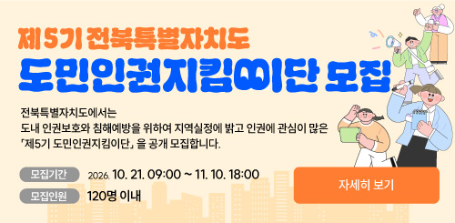 제5기 전북특별자치도 도민인권지킴이단 모집

전북특별자치도에서는
도내 인권보호와 침해예방을 위하여 지역실정에 밝고 인권에 관심이 많은
「제5기 도민인권지킴이단」을 공개 모집합니다.
- 모집기간 2026. 10. 21. 09:00 ~ 11. 10. 18:00
- 모집인원 120명 이내
자세히 보기
