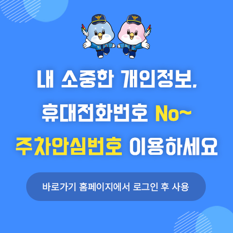 내 소중한 개인정보,
휴대전화번호 No~
주차안심번호 이용하세요

바로가기 홈페이지에서 로그인 후 사용