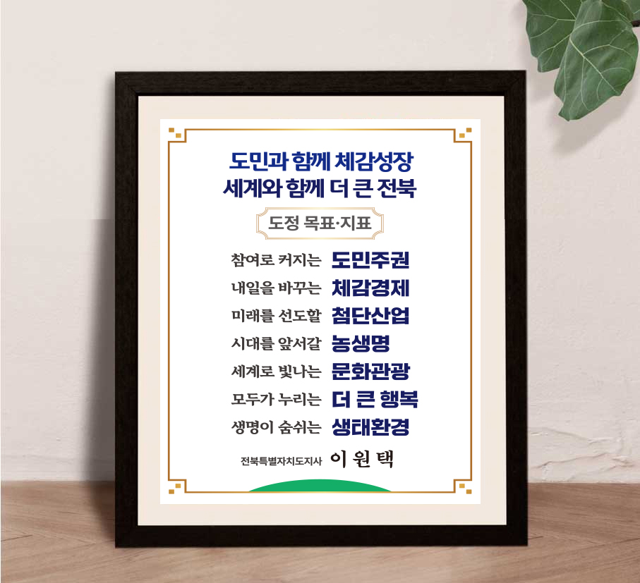 도민과 함께 체감성장 세계와 함께 더 큰 전북 도정 목표·지표 참여로 커지는 도민주권 내일을 바꾸는 체감경제 미래를 선도할 첨단산업 시대를 앞서갈 농생명
	세계로 빛나는 문화관광 모두가 누리는 더 큰 행복 생명이 숨쉬는 생태환경 전북특별자치도지사 이원택