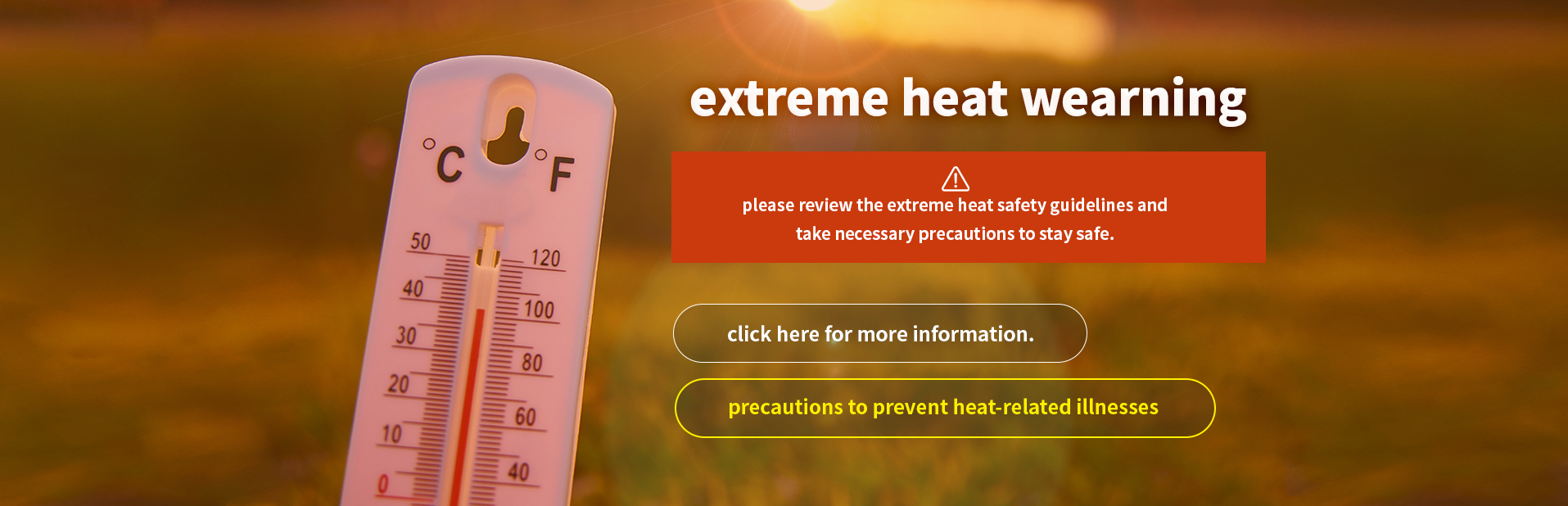 extreme heat wearning
		please review the extreme heat safety guidelines and take necessary precautions to stay safe.
		click here for more information.
		precautions to prevent heat-related illnesses